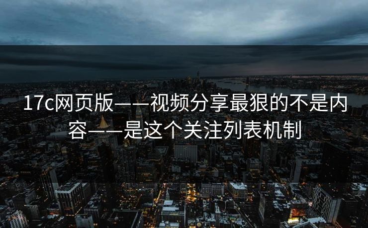17c网页版——视频分享最狠的不是内容——是这个关注列表机制