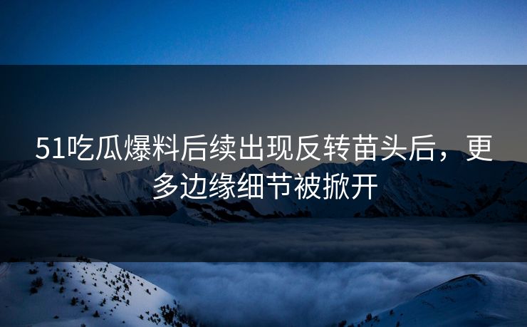 51吃瓜爆料后续出现反转苗头后，更多边缘细节被掀开