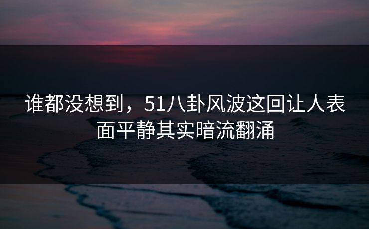 谁都没想到，51八卦风波这回让人表面平静其实暗流翻涌