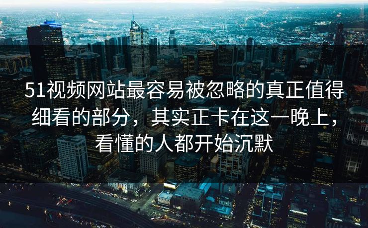 51视频网站最容易被忽略的真正值得细看的部分，其实正卡在这一晚上，看懂的人都开始沉默